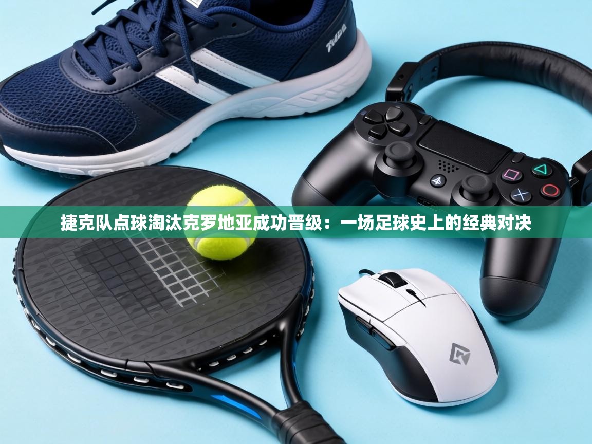 捷克队点球淘汰克罗地亚成功晋级:一场足球史上的经典对决 第2张